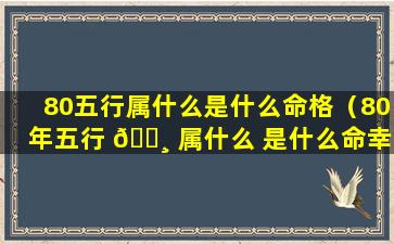 80五行属什么是什么命格（80年五行 🕸 属什么 是什么命幸运数字）